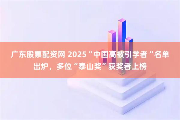 广东股票配资网 2025“中国高被引学者“名单出炉，多位“泰山奖”获奖者上榜
