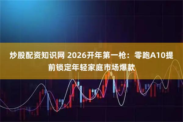 炒股配资知识网 2026开年第一枪：零跑A10提前锁定年轻家庭市场爆款