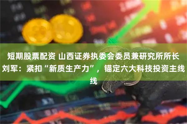 短期股票配资 山西证券执委会委员兼研究所所长刘军：紧扣“新质生产力”，锚定六大科技投资主线