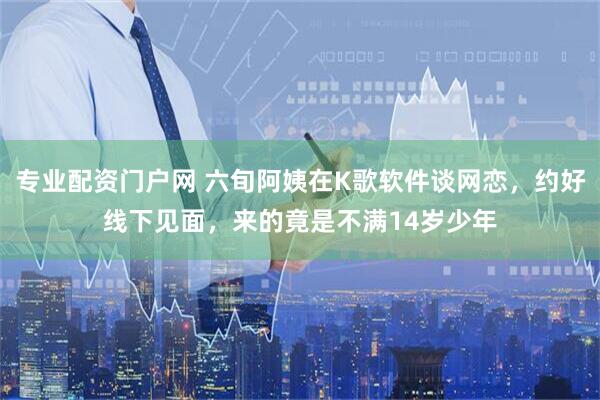 专业配资门户网 六旬阿姨在K歌软件谈网恋，约好线下见面，来的竟是不满14岁少年