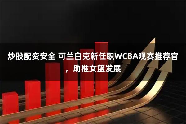 炒股配资安全 可兰白克新任职WCBA观赛推荐官，助推女篮发展